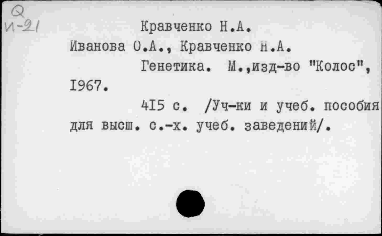 ﻿Кравченко Н.А.
Иванова 0.А., Кравченко Н.А.
Генетика. М.,изд-во ’’Колос", 1967.
415 с. /Уч-ки и учеб, пособия для высш. с.-х. учеб, заведений/.